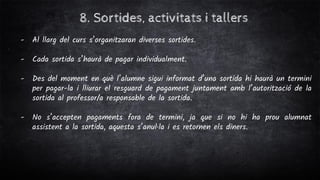 8. Sortides, activitats i tallers
- Al llarg del curs s’organitzaran diverses sortides.
- Cada sortida s’haurà de pagar individualment.
- Des del moment en què l’alumne sigui informat d’una sortida hi haurà un termini
per pagar-la i lliurar el resguard de pagament juntament amb l’autorització de la
sortida al professor/a responsable de la sortida.
- No s’accepten pagaments fora de termini, ja que si no hi ha prou alumnat
assistent a la sortida, aquesta s’anul·la i es retornen els diners.
 