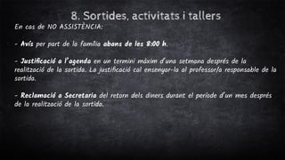 8. Sortides, activitats i tallers
En cas de NO ASSISTÈNCIA:
- Avís per part de la família abans de les 8:00 h.
- Justiﬁcació a l’agenda en un termini màxim d’una setmana després de la
realització de la sortida. La justiﬁcació cal ensenyar-la al professor/a responsable de la
sortida.
- Reclamació a Secretaria del retorn dels diners durant el període d’un mes després
de la realització de la sortida.
 