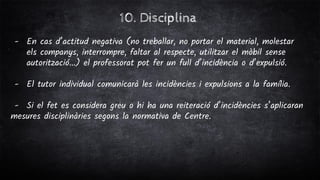 10. Disciplina
- En cas d’actitud negativa (no treballar, no portar el material, molestar
els companys, interrompre, faltar al respecte, utilitzar el mòbil sense
autorització...) el professorat pot fer un full d’incidència o d’expulsió.
- El tutor individual comunicarà les incidències i expulsions a la família.
- Si el fet es considera greu o hi ha una reiteració d’incidències s’aplicaran
mesures disciplinàries segons la normativa de Centre.
 