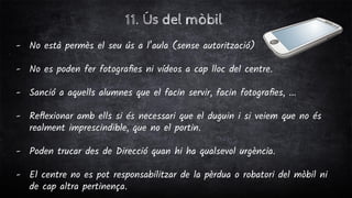 11. Ús del mòbil
- No està permès el seu ús a l’aula (sense autorització)
- No es poden fer fotograﬁes ni vídeos a cap lloc del centre.
- Sanció a aquells alumnes que el facin servir, facin fotograﬁes, ...
- Reﬂexionar amb ells si és necessari que el duguin i si veiem que no és
realment imprescindible, que no el portin.
- Poden trucar des de Direcció quan hi ha qualsevol urgència.
- El centre no es pot responsabilitzar de la pèrdua o robatori del mòbil ni
de cap altra pertinença.
 