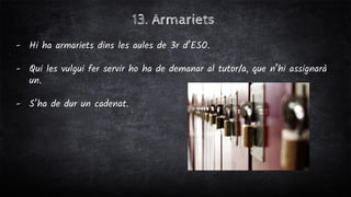 13. Armariets
- Hi ha armariets dins les aules de 3r d’ESO.
- Qui les vulgui fer servir ho ha de demanar al tutor/a, que n’hi assignarà
un.
- S’ha de dur un cadenat.
 