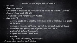 17. AMPA (Contacte: pàgina web del Quercus)
- Qui som?
- Quan ens reunim?
- Gestionem el programa de reutilització de llibres de lectura “Cuida’m”
- Conveni signat amb IDDINK
- Col·laboració amb l’organització d’actes
- Quota AMPA:
- Aquesta quota es fa efectiva juntament amb la matrícula i la quota
de l’AMPA.
- Cobreix el material col·lectiu i part de l’individual material d’aula
- Fotocòpies que proporciona el professorat i el centre
- material de tallers, laboratori…
- Carpeta arxivadora i bock’n’roll
- Agenda
- TIS, Tècnic informàtic, Bibliotecària
- Extraescolars: musical, balls llatins
 