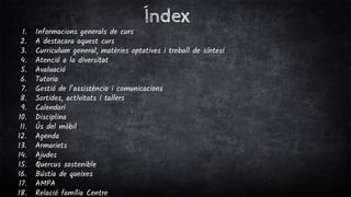 Índex
1. Informacions generals de curs
2. A destacara aquest curs
3. Curriculum general, matèries optatives i treball de síntesi
4. Atenció a la diversitat
5. Avaluació
6. Tutoria
7. Gestió de l’assistència i comunicacions
8. Sortides, activitats i tallers
9. Calendari
10. Disciplina
11. Ús del mòbil
12. Agenda
13. Armariets
14. Ajudes
15. Quercus sostenible
16. Bústia de queixes
17. AMPA
18. Relació família Centre
 