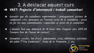 2. A destacar aquest curs
➔ VAET: Projecte d’intervenció i treball comunitari
★ Garantir que els estudiants experimentin i protagonitzin accions de
compromís cívic, aprenguin en l’exercici actiu de la ciutadania, i posin
en joc els seus coneixements i capacitats al servei de la comunitat.
★ L’alumne farà una dedicació de 10 hores dins d’aquest curs 2019-20
(sempre fora de l’horari de classes).
★ Exemples: escoles, llar d’avis, ajuntament, cross, biblioteca, activitats
del poble (“Fira Embarrats”, Festa de la Primavera…), etc.
 