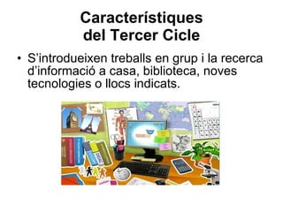 Característiques del Tercer Cicle S’introdueixen treballs en grup i la recerca d’informació a casa, biblioteca, noves tecnologies o llocs indicats. 