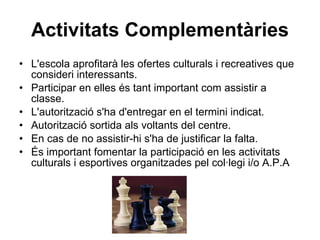 Activitats Complementàries L'escola aprofitarà les ofertes culturals i recreatives que consideri interessants. Participar en elles és tant important com assistir a classe. L'autorització s'ha d'entregar en el termini indicat. Autorització sortida als voltants del centre. En cas de no assistir-hi s'ha de justificar la falta. És important fomentar la participació en les activitats culturals i esportives organitzades pel col·legi i/o A.P.A 