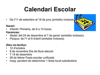 Calendari Escolar De l'11 de setembre al 18 de juny (ambdós inclosos) Horari: Infantil i Primària, de 9 a 14 hores. Vacances: Nadal:  del 24 de desembre al 7 de gener (ambdós inclosos). Pasqua:  de l'1 al 9 d'abril (ambdós inclosos) Dies no-lectius: 12 d'octubre 9 de novembre Dia de lliure elecció  7 i 8 de desembre 26 de febrer Festa escolar unificada  maig: pendent de determinar 1 festa local substitutòria  