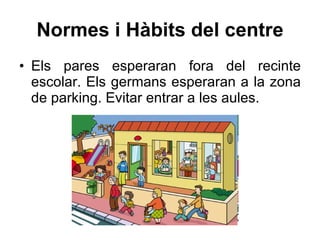 Normes i Hàbits del centre Els pares esperaran fora del recinte escolar. E ls germans esperaran a la zona de parking. Evitar entrar a les aules. 