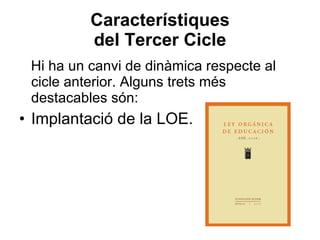 Característiques del Tercer Cicle Hi ha un canvi de dinàmica respecte al cicle anterior. Alguns trets més destacables són: Implantació de la LOE. 