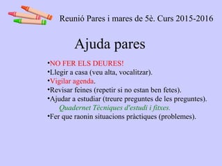Ajuda pares
•NO FER ELS DEURES!
•Llegir a casa (veu alta, vocalitzar).
•Vigilar agenda.
•Revisar feines (repetir si no estan ben fetes).
•Ajudar a estudiar (treure preguntes de les preguntes).
Quadernet Tècniques d'estudi i fitxes.
•Fer que raonin situacions pràctiques (problemes).
Reunió Pares i mares de 5è. Curs 2015-2016
 