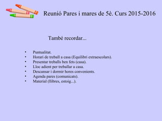 També recordar...
• Puntualitat.
• Horari de treball a casa (Equilibri extraescolars).
• Presentar treballs ben fets (casa).
• Lloc adient per treballar a casa.
• Descansar i dormir hores convenients.
• Agenda pares (comunicats).
• Material (llibres, estoig...).
Reunió Pares i mares de 5è. Curs 2015-2016
 