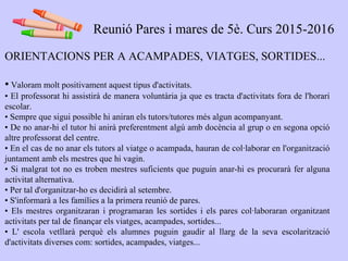 ORIENTACIONS PER A ACAMPADES, VIATGES, SORTIDES...
• Valoram molt positivament aquest tipus d'activitats.
• El professorat hi assistirà de manera voluntària ja que es tracta d'activitats fora de l'horari
escolar.
• Sempre que sigui possible hi aniran els tutors/tutores més algun acompanyant.
• De no anar-hi el tutor hi anirà preferentment algú amb docència al grup o en segona opció
altre professorat del centre.
• En el cas de no anar els tutors al viatge o acampada, hauran de col·laborar en l'organització
juntament amb els mestres que hi vagin.
• Si malgrat tot no es troben mestres suficients que puguin anar-hi es procurarà fer alguna
activitat alternativa.
• Per tal d'organitzar-ho es decidirà al setembre.
• S'informarà a les famílies a la primera reunió de pares.
• Els mestres organitzaran i programaran les sortides i els pares col·laboraran organitzant
activitats per tal de finançar els viatges, acampades, sortides...
• L' escola vetllarà perquè els alumnes puguin gaudir al llarg de la seva escolarització
d'activitats diverses com: sortides, acampades, viatges...
Reunió Pares i mares de 5è. Curs 2015-2016
 