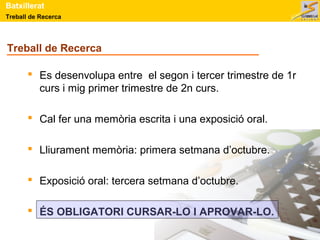 Batxillerat 
Treball de Recerca 
Treball de Recerca 
 Es desenvolupa entre el segon i tercer trimestre de 1r 
curs i mig primer trimestre de 2n curs. 
 Cal fer una memòria escrita i una exposició oral. 
 Lliurament memòria: primera setmana d’octubre. 
 Exposició oral: tercera setmana d’octubre. 
 ÉS OBLIGATORI CURSAR-LO I APROVAR-LO. 
 