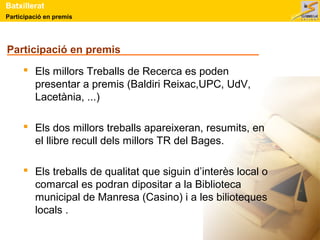 Batxillerat 
Participació en premis 
Participació en premis 
 Els millors Treballs de Recerca es poden 
presentar a premis (Baldiri Reixac,UPC, UdV, 
Lacetània, ...) 
 Els dos millors treballs apareixeran, resumits, en 
el llibre recull dels millors TR del Bages. 
 Els treballs de qualitat que siguin d’interès local o 
comarcal es podran dipositar a la Biblioteca 
municipal de Manresa (Casino) i a les bilioteques 
locals . 
 