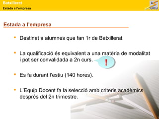 Batxillerat 
Estada a l’empresa 
Estada a l’empresa 
 Destinat a alumnes que fan 1r de Batxillerat 
 La qualificació és equivalent a una matèria de modalitat 
i pot ser convalidada a 2n curs. 
 Es fa durant l’estiu (140 hores). 
! 
 L’Equip Docent fa la selecció amb criteris acadèmics 
després del 2n trimestre. 
 