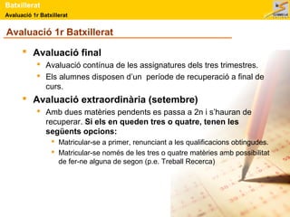 Batxillerat 
Avaluació 1r Batxillerat 
Avaluació 1r Batxillerat 
 Avaluació final 
 Avaluació contínua de les assignatures dels tres trimestres. 
 Els alumnes disposen d’un període de recuperació a final de 
curs. 
 Avaluació extraordinària (setembre) 
 Amb dues matèries pendents es passa a 2n i s’hauran de 
recuperar. Si els en queden tres o quatre, tenen les 
següents opcions: 
 Matricular-se a primer, renunciant a les qualificacions obtingudes. 
 Matricular-se només de les tres o quatre matèries amb possibilitat 
de fer-ne alguna de segon (p.e. Treball Recerca) 
 