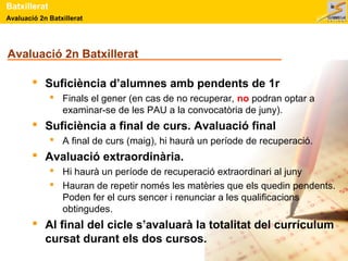 Batxillerat 
Avaluació 2n Batxillerat 
Avaluació 2n Batxillerat 
 Suficiència d’alumnes amb pendents de 1r 
 Finals el gener (en cas de no recuperar, no podran optar a 
examinar-se de les PAU a la convocatòria de juny). 
 Suficiència a final de curs. Avaluació final 
 A final de curs (maig), hi haurà un període de recuperació. 
 Avaluació extraordinària. 
 Hi haurà un període de recuperació extraordinari al juny 
 Hauran de repetir només les matèries que els quedin pendents. 
Poden fer el curs sencer i renunciar a les qualificacions 
obtingudes. 
 Al final del cicle s’avaluarà la totalitat del currículum 
cursat durant els dos cursos. 
 
