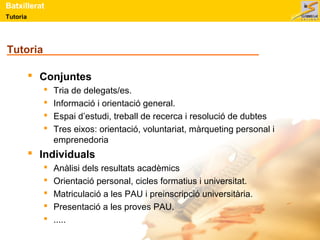 Batxillerat 
Tutoria 
Tutoria 
 Conjuntes 
 Tria de delegats/es. 
 Informació i orientació general. 
 Espai d’estudi, treball de recerca i resolució de dubtes 
 Tres eixos: orientació, voluntariat, màrqueting personal i 
emprenedoria 
 Individuals 
 Anàlisi dels resultats acadèmics 
 Orientació personal, cicles formatius i universitat. 
 Matriculació a les PAU i preinscripció universitària. 
 Presentació a les proves PAU. 
 ..... 
 