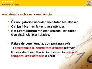 Batxillerat 
Assistència a classe 
Assistència a classe i convivència 
 És obligatòria l’assistència a totes les classes. 
 Cal justificar les faltes d’assistència. 
 Els tutors informaran dels retards i les faltes 
d’assistència acumulades. 
 Faltes de convivència: comportaran avís 
i assistència al centre fora d’hores lectives. 
En cas de reincidència, implicaran la privació 
temporal d’assistència a l’aula. 
 