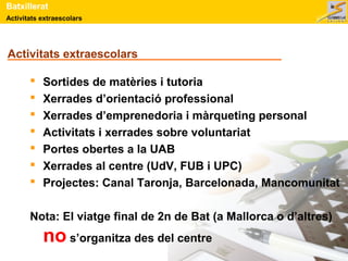 Batxillerat 
Activitats extraescolars 
Activitats extraescolars 
 Sortides de matèries i tutoria 
 Xerrades d’orientació professional 
 Xerrades d’emprenedoria i màrqueting personal 
 Activitats i xerrades sobre voluntariat 
 Portes obertes a la UAB 
 Xerrades al centre (UdV, FUB i UPC) 
 Projectes: Canal Taronja, Barcelonada, Mancomunitat 
Nota: El viatge final de 2n de Bat (a Mallorca o d’altres) 
no s’organitza des del centre 
 