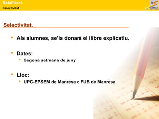 Batxillerat 
Selectivitat 
Selectivitat. 
 Als alumnes, se’ls donarà el llibre explicatiu. 
 Dates: 
 Segona setmana de juny 
 Lloc: 
 UPC-EPSEM de Manresa o FUB de Manresa 
 