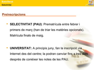 Batxillerat 
Selectivitat 
Preinscripcions 
 SELECTIVITAT (PAU): Prematrícula entre febrer i 
primers de març (han de triar les matèries opcionals). 
Matrícula finals de maig. 
 UNIVERSITAT: A principis juny, fan la inscripció via 
Internet des del centre; la podran canviar fins a tres dies 
després de conèixer les notes de les PAU. 
 