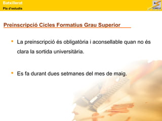 Batxillerat 
Pla d’estudis 
Preinscripció Cicles Formatius Grau Superior 
 La preinscripció és obligatòria i aconsellable quan no és 
clara la sortida universitària. 
 Es fa durant dues setmanes del mes de maig. 
 