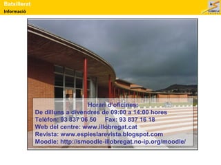 Batxillerat 
Informació 
Horari d’oficines: 
De dilluns a divendres de 09:00 a 14:00 hores 
Telèfon: 93 837 06 50 Fax: 93 837 16 18 
Web del centre: www.illobregat.cat 
Revista: www.espieslarevista.blogspot.com 
Moodle: http://smoodle-illobregat.no-ip.org/moodle/ 
 