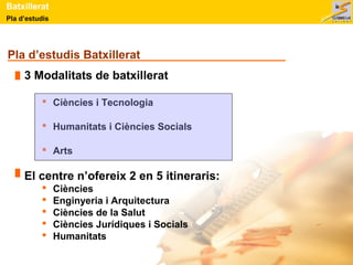 Batxillerat 
Pla d’estudis 
Pla d’estudis Batxillerat 
3 Modalitats de batxillerat 
 Ciències i Tecnologia 
 Humanitats i Ciències Socials 
 Arts 
El centre n’ofereix 2 en 5 itineraris: 
 Ciències 
 Enginyeria i Arquitectura 
 Ciències de la Salut 
 Ciències Jurídiques i Socials 
 Humanitats 
 