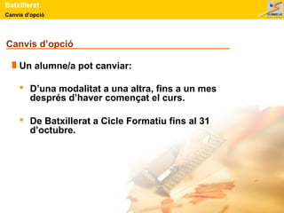 Batxillerat 
Canvis d’opció 
Canvis d’opció 
Un alumne/a pot canviar: 
 D’una modalitat a una altra, fins a un mes 
després d’haver començat el curs. 
 De Batxillerat a Cicle Formatiu fins al 31 
d’octubre. 
 