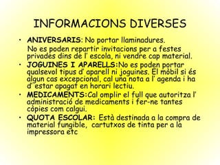 INFORMACIONS DIVERSES ANIVERSARIS :  No portar llaminadures. No es poden repartir invitacions per a festes privades dins de l’ escola, ni vendre cap material. JOGUINES I APARELLS: No es poden portar qualsevol tipus d’ aparell ni joguines. El mòbil si és algun cas excepcional, cal una nota a l’ agenda i ha d’ estar apagat en horari lectiu. MEDICAMENTS: Cal omplir el full que autoritza l’ administració de medicaments i fer-ne tantes còpies com calgui. QUOTA ESCOLAR:  Està destinada a la compra de material fungible,  cartutxos de tinta per a la impressora etc 