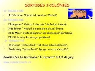 SORTIDES I   COLÒNIES 1r TRIMESTRE 14 d’ Octubre  “Esports d’ aventura” Ventalló 2n TRIMESTRE 27 de gener “ Visita a l’ abocador” de Pedret i Marzà. 3 de febrer “ Audició a la sala de la Caixa” Girona. 10 de Març “ Visita al planetari de Cosmocaixa” Barcelona. 24 i 31 de març Recorregut pel Manol. 3r TRIMESTRE 16 d’ abril  Teatre Jardí” Tot el que sabíem del rock”. 26 de maig  Teatre Jardí ” Igrígor la terra s’ escalfa”. Colònies 6è: La Garbinada “ L’ Estartit” 3,4,5 de juny www.rosadelsvents.es 