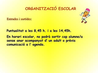 ORGANITZACIÓ ESCOLAR Entrades i sortides: Puntualitat a les 8,45 h. i a les 14,45h. En horari escolar, no podrà sortir cap alumne/a sense anar acompanyat d’ un adult o prèvia comunicació a l’ agenda. 