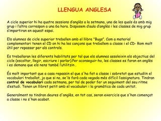 LLENGUA ANGLESA A cicle superior hi ha quatre sessions d’anglès a la setmana, una de les quals és amb mig grup i l’altra correspon a una 6a hora. Disposem d’aula d’anglès i les classes de mig grup s’impartiran en aquest espai. Els alumnes de cicle superior treballen amb el llibre "Bugs”. Com a material complementari tenen el CD on hi ha les cançons que treballem a classe i el CD- Rom molt útil per repassar per als controls. Es treballaran les diferents habilitats per tal que els alumnes assoleixin els objectius del cicle (escoltar, llegir, escriure i parlar).Per aconseguir-ho, les classes es faran en anglès i es demana que els nens també l’utilitzin . És molt important que a casa repassin el que s'ha fet a classe i sobretot que estudiïn el vocabulari treballat, ja que si no, se'ls farà cada vegada més difícil l’assignatura. Tindran  control de vocabulari  cada setmana, per tal de poder fer un seguiment del seu ritme d’estudi. Tenen un llibret petit amb el vocabulari i la gramàtica de cada unitat.  Generalment no tindran deures d'anglès, en tot cas, seran exercicis que s'han començat a classe i no s'han acabat.  