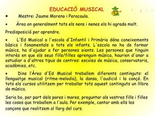 EDUCACIÓ MUSICAL            Mestre: Jaume Moreno i Peracaula.           Àrea on generalment tots els nens i nenes els hi agrada molt.  Predisposició per aprendre.            L'Ed Musical a l'escola d'Infantil i Primària dóna coneixements bàsics i fonamentals a tots els infants. L'escola no ha de formar músics, ha d'ajudar a fer persones oients. Les persones que tinguin interès en que els seus fills/filles aprenguin música, haurien d'anar a estudiar a d'altres tipus de centres: escoles de música, conservatoris, acadèmies, etc.            Dins l’Àrea d'Ed Musical treballem diferents continguts: el llenguatge musical (ritme-melodia), la dansa, l'audició i la cançó. En tots els cursos utilitzem per treballar tots aquest continguts un llibre de música.  Seria bo, per part dels pares i mares, preguntar als vostres fills i filles les coses que treballem a l'aula. Per exemple, cantar amb ells les cançons que realitzem al llarg del curs.   