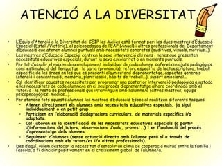 ATENCIÓ A LA DIVERSITAT L’Equip d’Atenció a la Diversitat del CEIP les Mèlies està format per: les dues mestres d’Educació Especial (Estel /Victòria), el psicopedagog de l’EAP (Àngel) i altres professionals del Departament d’Educació que atenen alumnes puntuals amb necessitats concretes (auditives, visuals, motrius...).  Les mestres d’Educació Especial centren la seva intervenció als nens i nenes que presenten necessitats educatives especials, durant la seva escolaritat o en moments puntuals.  Per tal d’assolir el màxim desenvolupament individual de cada alumne s’ofereixen ajuts pedagògics com: estimulació del llenguatge i la parla (pronúncia), reforç específic de lectoescriptura, treball específic de les àrees en les que es presenti algun retard d’aprenentatge, aspectes generals (atenció i concentració, memòria, planificació, hàbits de treball...), suport emocional... Cal identificar aquestes necessitats per programar una posterior intervenció pedagògica ajustada a les necessitats de cada alumne/a en el seu procés d’aprenentatge alhora coordinada amb el tutor/a i la resta de professionals que intervinguin amb l’alumne/a (altres mestres, equips psicopedagògics, mèdics...).  Per atendre tots aquests alumnes les mestres d’Educació Especial realitzen diferents tasques: Atenen directament els alumnes amb necessitats educatives especials, ja sigui individualment o en petit grup. Participen en l’elaboració d’adaptacions curriculars, de materials específics i/o adaptats. Col·laboren en la identificació de les necessitats educatives especials (a partir d’informacions del tutors, observacions d’aula, proves...) i en l’avaluació del procés d’aprenentatge dels alumnes. Seguiment d’alumnes (sense actuació directa amb l’alumne però sí a través de coordinacions amb els tutors/es i/o altres professionals). Des d’aquí, volem destacar la necessitat d’establir un clima de cooperació mútua entre la família i l’escola, a fi d’incidir positivament en el creixement global  de l’alumne/a.   