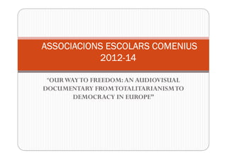 “OURWAYTO FREEDOM:AN AUDIOVISUAL
DOCUMENTARY FROMTOTALITARIANISMTO
DEMOCRACY IN EUROPE”
ASSOCIACIONS ESCOLARS COMENIUSASSOCIACIONS ESCOLARS COMENIUSASSOCIACIONS ESCOLARS COMENIUSASSOCIACIONS ESCOLARS COMENIUS
2012201220122012----14141414
 