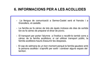 6. INFORMACIONS PER A LES ACOLLIDES
- La llengua de comunicació a Serres-Castet serà el francès i a
Granollers, el castellà.
- La família es fa càrrec de tots els àpats inclosos els dies de sortida
ton es fa càrrec de preparar el dinar de pícnic.
- El transport per portar l'alumne a l'institut o recollir-lo també corre a
càrrec de la família acollidora; si cal utilitzar transport públic, la
família acollidora haurà d'assumir les despeses.
- El cap de setmana és un bon moment perquè la família gaudeixi amb
la persona acollida i s'aprofiti per sortir i conèixer alguns espais del
territori.
 