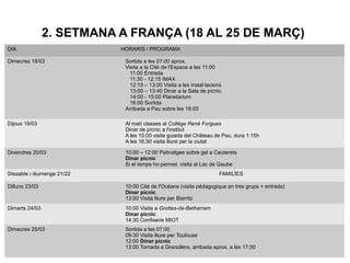 2. SETMANA A FRANÇA (18 AL 25 DE MARÇ)
DIA HORARIS / PROGRAMA
Dimecres 18/03 Sortida a les 07:00 aprox.
Visita a la Cité de l'Espace a les 11:00
11:00 Entrada
11:30 - 12:15 IMAX
12:15 – 13:00 Visita a les instal·lacions
13:00 – 13:40 Dinar a la Sala de pícnic
14:00 - 15:00 Planetarium
16:00 Sortida
Arribada a Pau sobre les 18:00
Dijous 19/03 Al matí classes al Collège René Forgues
Dinar de pícnic a l'institut
A les 15:00 visita guiada del Château de Pau, dura 1:15h
A les 16:30 visita lliure per la ciutat
Divendres 20/03 10:00 – 12:00 Patinatgee sobre gel a Cauterets
Dinar pícnic
Si el temps ho permet, visita al Lac de Gaube
Dissabte i diumenge 21/22 FAMILÍES
Dilluns 23/03 10:00 Cité de l'Océane (visite pédagogique en tres grups + entrada)
Dinar pícnic
13:00 Visita lliure per Biarritz
Dimarts 24/03 10:00 Visita a Grottes-de-Betharram
Dinar pícnic
14:30 Confiserie MIOT
Dimecres 25/03 Sortida a les 07:00
09:30 Visita lliure per Toulouse
12:00 Dinar pícnic
13:00 Tornada a Granollers, arribada aprox. a les 17:00
 