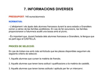 7. INFORMACIONS DIVERSES
PRESSUPOST: 140 euros/alumne/a
NORMATIVA:
- L'allotjament i els àpats dels alumnes francesos durant la seva estada a Granollers
corren a càrrec de les famílies acollidores. En cas de fer excursions, les famílies
proporcionaran a l'alumne/a acollit una bossa amb el pícnic.
- És important que, durant l'estada dels alumnes francesos a Granollers, la llengua que
es parli sigui el CASTELLÀ.
PROCÈS DE SELECCIÓ:
En cas de trobar-nos amb més sol·licituds que les places disponibles seguiríem els
següents criteris de selecció:
1. Aquells alumnes que cursen la matèria de francès.
2. Aquells alumnes que tenen bona actitud i qualificacions a la matèria de castellà.
3. Aquells alumnes que tenen bones actituds i aptituds per fer un intercanvi.
 