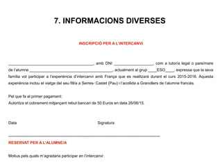 7. INFORMACIONS DIVERSES
INSCRIPCIÓ PER A L’INTERCANVI
_______________________________________, amb DNI __________________, com a tutor/a legal o pare/mare
de l’alumne ______________________________________, actualment al grup ____ESO____, expressa que la seva
família vol participar a l’experiència d’intercanvi amb França que es realitzarà durant el curs 2015-2016. Aquesta
experiència inclou el viatge del seu fill/a a Serres- Castet (Pau) i l’acollida a Granollers de l’alumne francès.
Pel que fa al primer pagament:
Autoritza el cobrament mitjançant rebut bancari de 50 Euros en data 26/06/15.
Data Signatura
--------------------------------------------------------------------------------------------------------------------
RESERVAT PER A L’ALUMNE/A
Motius pels quals m’agradaria participar en l’intercanvi:
 