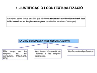 1. JUSTIFICACIÓ I CONTEXTUALITZACIÓ
En aquest estudi també s’ha vist que un entorn favorable socio-econòmicament obté
millors resultats en llengües estrangeres (acadèmies, estades a l’estranger).
LA UNIÓ EUROPEA FA TRES RECOMANACIONS
Més temps per les
llengües en els
curriculums. PROJECTE
MOLL.
Més temps d’exposició de
l’alumnat a les llengües
estrangeres.
Més formació del professorat.
 