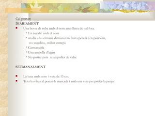 Cal portar:
DIÀRIAMENT
    Una bossa de roba amb el nom amb lletra de pal fora.
       * Un tovalló amb el nom
       * un dia a la setmana demanarem fruita pelada i en porcions,
          no xocolata , millor entrepà
       * Carmanyola
       * Una ampolla d’aigua
       * No portar pots ni ampolles de vidre

SETMANALMENT

    La bata amb nom i veta de 15 cm.
    Tota la roba cal portar-la marcada i amb una veta per poder-la penjar.
 