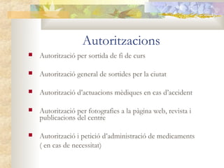 Autoritzacions
   Autorització per sortida de fi de curs

   Autorització general de sortides per la ciutat

   Autorització d’actuacions mèdiques en cas d’accident

   Autorització per fotografies a la pàgina web, revista i
    publicacions del centre

   Autorització i petició d’administració de medicaments
    ( en cas de necessitat)
 