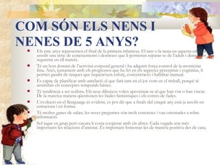 COM SÓN ELS NENS I
NENES DE 5 ANYS?
    Els cinc anys representen el final de la primera infantesa. El nen o la nena en aquesta edat ha
     assolit una sèrie de coneixements i destreses que li permeten separar-se de l’adult i demostrar
     seguretat en ell mateix.
    Té un bon domini de l’activitat corporal general i ha adquirit força control de la motricitat
     fina. Això, juntament amb els progressos que ha fet en els aspectes perceptius i cognitius, li
     permet gaudir de tasques que requereixen esforç, concentració i habilitat manual.
    És capaç de planificar amb antelació el que farà tant en el joc com en el treball, perquè té
     assimilats els conceptes temporals bàsics.
    Té tendència a ser realista. Els seus dibuixos volen aproximar-se al que han vist o han viscut.
     De la mateixa manera qüestionen les faules fantàstiques i els contes de fades.
    L’evolució en el llenguatge és evident, es pot dir que a finals del cinquè any està ja assolit en
     estructura i en forma.
    Té moltes ganes de saber, les seves preguntes són molt concretes i van orientades a rebre
     informació.
    Sol jugar en grup però encara li costa cooperar amb els altres. Cada vegada són més
     importants les relacions d’amistat. És important fomentar-les de manera positiva des de casa.
 