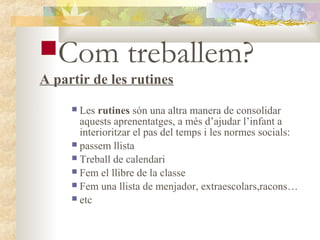 Com              treballem?
A partir de les rutines
      Les rutines són una altra manera de consolidar
       aquests aprenentatges, a més d’ajudar l’infant a
       interioritzar el pas del temps i les normes socials:
      passem llista
      Treball de calendari
      Fem el llibre de la classe
      Fem una llista de menjador, extraescolars,racons…
      etc
 