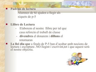    Padrins de lectura
         Alumnes de 6è ajuden a llegir als
         xiquets de p-5

   Llibre de Lectura
        - Elaborem el nostre llibre per tal que
           casa reforcin el treball de classe
         - divendres el donarem i dilluns el
           retornaran
   La llei diu que a finals de P-5 han d’acabar amb nocions de
    lectura i escriptura .NO llegint i escrivint,tot i que aquest serà
    el nostre objectiu.
 