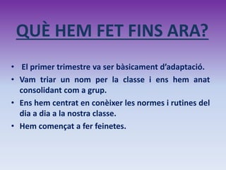 QUÈ HEM FET FINS ARA?
• El primer trimestre va ser bàsicament d’adaptació.
• Vam triar un nom per la classe i ens hem anat
consolidant com a grup.
• Ens hem centrat en conèixer les normes i rutines del
dia a dia a la nostra classe.
• Hem començat a fer feinetes.
 