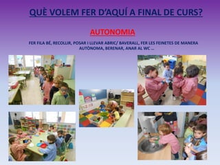 QUÈ VOLEM FER D’AQUÍ A FINAL DE CURS?
AUTONOMIA
FER FILA BÉ, RECOLLIR, POSAR I LLEVAR ABRIC/ BAVERALL, FER LES FEINETES DE MANERA
AUTÒNOMA, BERENAR, ANAR AL WC …
 