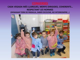 CONVERSES
CADA VEGADA MÉS LLARGUES, MENYS DIRIGIDES, COHERENTS…
RESPECTANT LES NORMES
(DEMANAR TORN DE PARAULA, SABER ESCOLTAR, NO INTERROMPRE…)
 